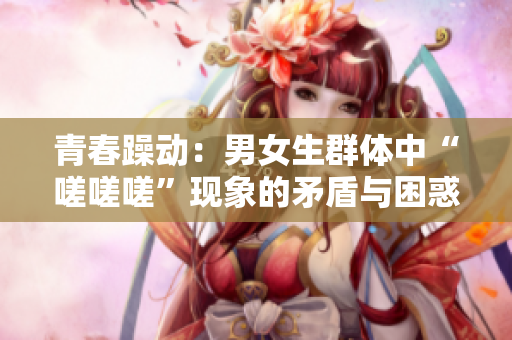 青春躁动：男女生群体中“嗟嗟嗟”现象的矛盾与困惑