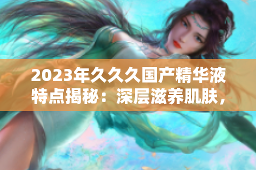 2023年久久久国产精华液特点揭秘：深层滋养肌肤，提升肌肤活力