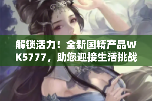 解锁活力！全新国精产品WK5777，助您迎接生活挑战