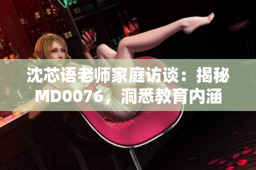 沈芯语老师家庭访谈：揭秘MD0076，洞悉教育内涵