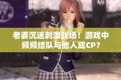 老婆沉迷刺激战场！游戏中频频结队与他人成CP？