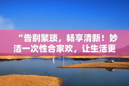 “告别繁琐，畅享清新！妙洁一次性合家欢，让生活更简单！”