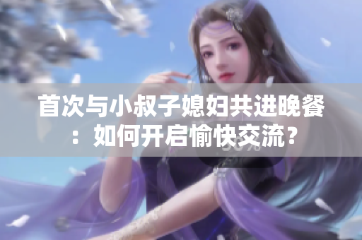 首次与小叔子媳妇共进晚餐：如何开启愉快交流？