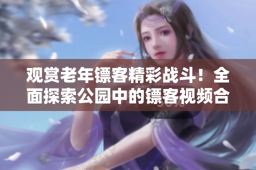 观赏老年镖客精彩战斗！全面探索公园中的镖客视频合集，尽在这里！