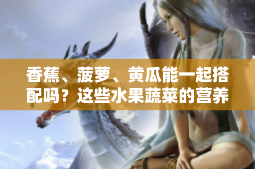 香蕉、菠萝、黄瓜能一起搭配吗？这些水果蔬菜的营养搭配要注意