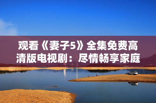 观看《妻子5》全集免费高清版电视剧：尽情畅享家庭情感故事