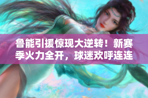 鲁能引援惊现大逆转！新赛季火力全开，球迷欢呼连连