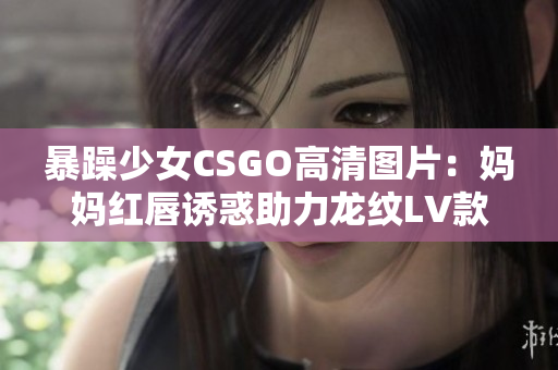 暴躁少女CSGO高清图片：妈妈红唇诱惑助力龙纹LV款包