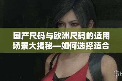 国产尺码与欧洲尺码的适用场景大揭秘—如何选择适合的服装尺码