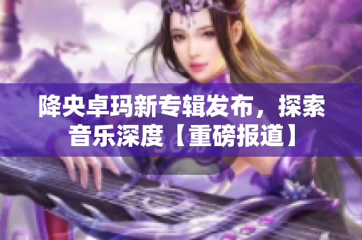 降央卓玛新专辑发布，探索音乐深度【重磅报道】