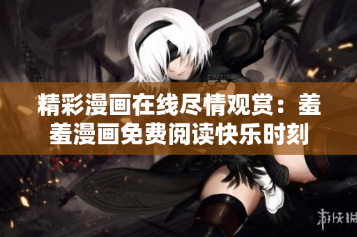 精彩漫画在线尽情观赏：羞羞漫画免费阅读快乐时刻