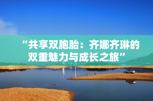 “共享双胞胎：齐娜齐琳的双重魅力与成长之旅”