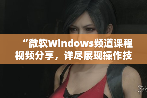 “微软Windows频道课程视频分享，详尽展现操作技巧及应用实例”