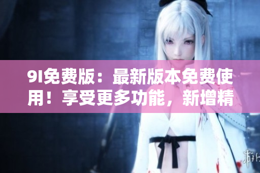 9I免费版：最新版本免费使用！享受更多功能，新增精彩内容！