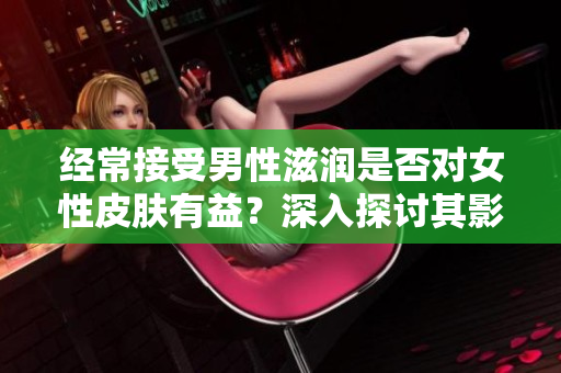 经常接受男性滋润是否对女性皮肤有益？深入探讨其影响及科学依据