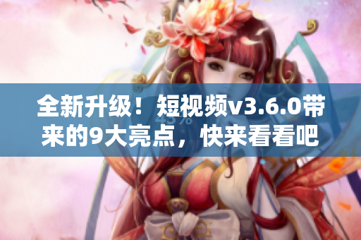 全新升级！短视频v3.6.0带来的9大亮点，快来看看吧！