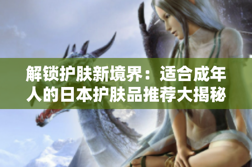 解锁护肤新境界：适合成年人的日本护肤品推荐大揭秘