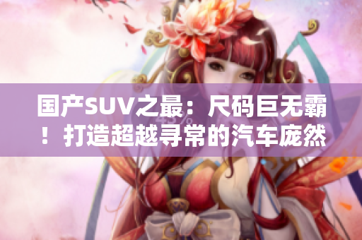 国产SUV之最：尺码巨无霸！打造超越寻常的汽车庞然大物，堪称巅峰之作！