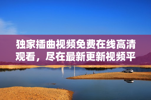 独家插曲视频免费在线高清观看，尽在最新更新视频平台