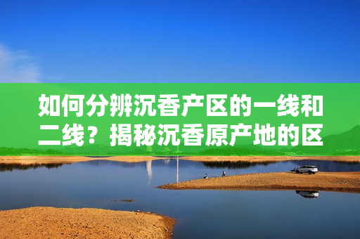 如何分辨沉香产区的一线和二线？揭秘沉香原产地的区别
