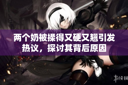 两个奶被揉得又硬又翘引发热议，探讨其背后原因