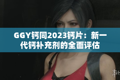 GGY钙同2023钙片：新一代钙补充剂的全面评估
