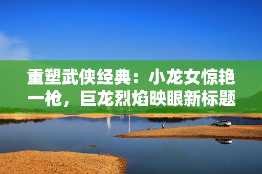 重塑武侠经典：小龙女惊艳一枪，巨龙烈焰映眼新标题。