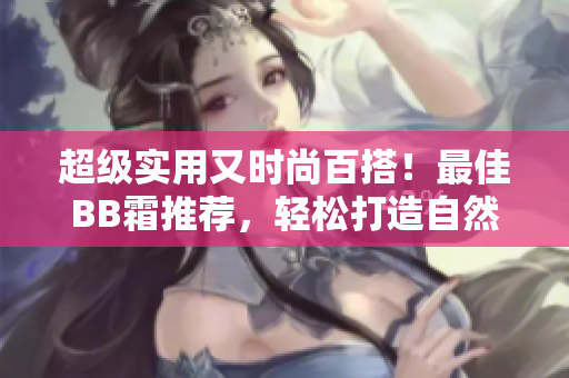 超级实用又时尚百搭！最佳BB霜推荐，轻松打造自然美肌