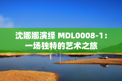 沈娜娜演绎 MDL0008-1：一场独特的艺术之旅