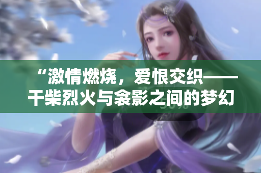 “激情燃烧，爱恨交织——干柴烈火与衾影之间的梦幻情缘”