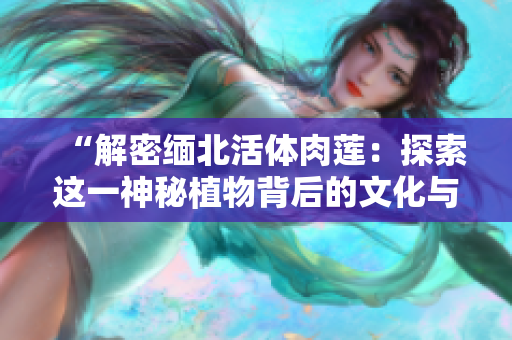 “解密缅北活体肉莲：探索这一神秘植物背后的文化与生态奥秘”