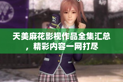 天美麻花影视作品全集汇总，精彩内容一网打尽