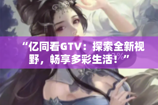 “亿同看GTV：探索全新视野，畅享多彩生活！”