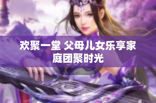 欢聚一堂 父母儿女乐享家庭团聚时光