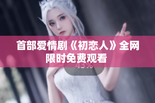 首部爱情剧《初恋人》全网限时免费观看 