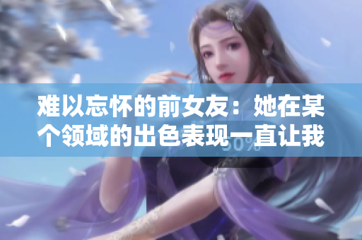 难以忘怀的前女友：她在某个领域的出色表现一直让我回味无穷