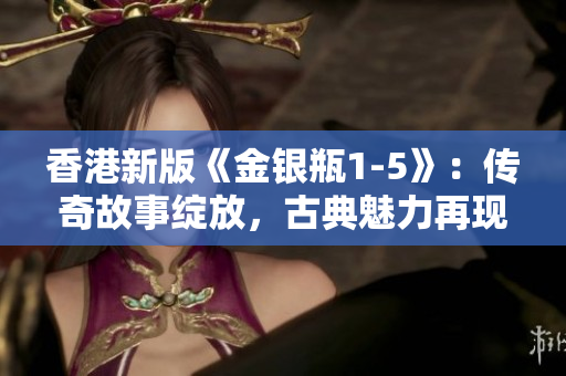 香港新版《金银瓶1-5》：传奇故事绽放，古典魅力再现