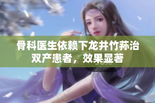 骨科医生依赖下龙井竹荪治双产患者，效果显著