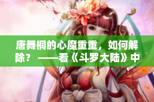 唐舞桐的心魔重重，如何解除？ ——看《斗罗大陆》中唐三爱人的抉择