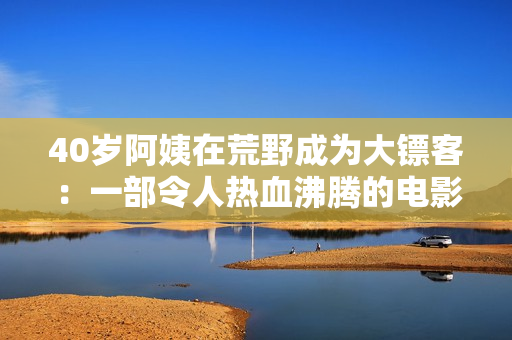 40岁阿姨在荒野成为大镖客：一部令人热血沸腾的电影