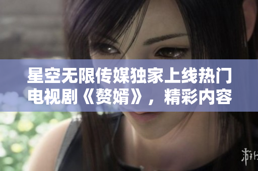 星空无限传媒独家上线热门电视剧《赘婿》，精彩内容尽情观看!