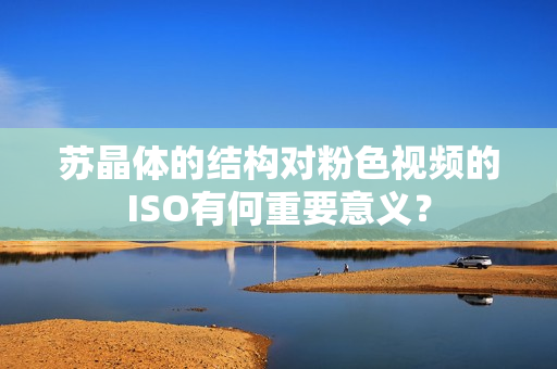 苏晶体的结构对粉色视频的ISO有何重要意义？