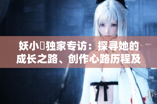 妖小槡独家专访：探寻她的成长之路、创作心路历程及未来展望