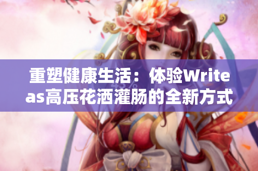 重塑健康生活：体验Writeas高压花洒灌肠的全新方式