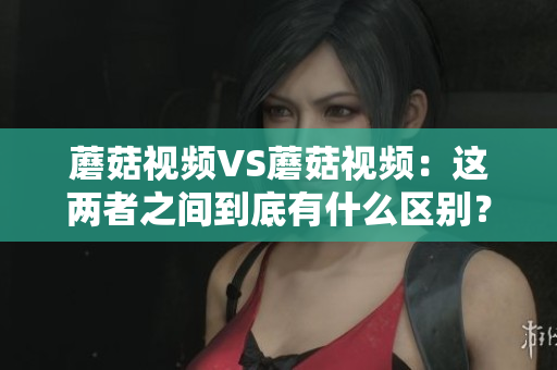 蘑菇视频VS蘑菇视频：这两者之间到底有什么区别？