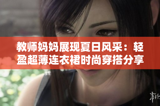 教师妈妈展现夏日风采：轻盈超薄连衣裙时尚穿搭分享