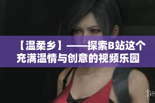 【温柔乡】——探索B站这个充满温情与创意的视频乐园