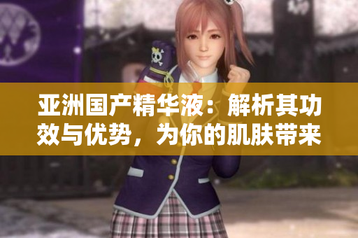 亚洲国产精华液：解析其功效与优势，为你的肌肤带来福利
