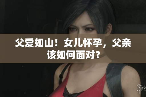父爱如山！女儿怀孕，父亲该如何面对？