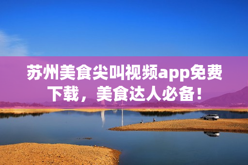 苏州美食尖叫视频app免费下载，美食达人必备！